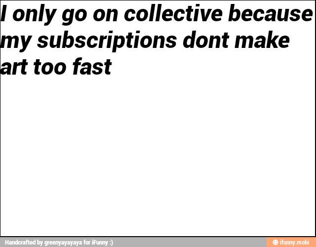 I only go on collective because
my subscriptions dont make
art too fast