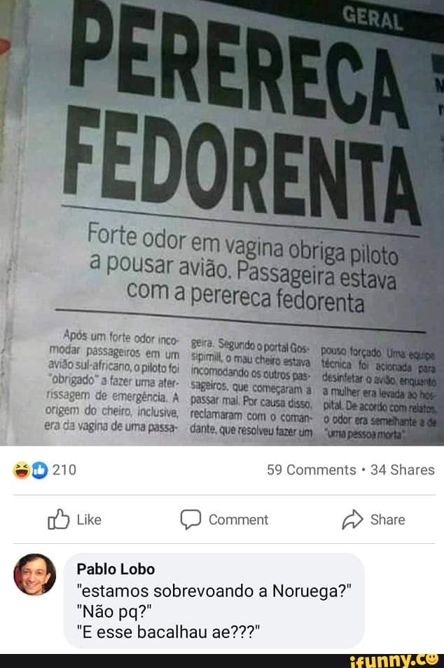 Forte odor
Pousar
obriga
em
com perereca fedorenta
gira.
modar passageiros em avião sul: africano o plot
"Obrigado" fazer uma ater- sageiros, fissagem de emergência, A passar mal; origem do cheiro, inclusive, "reclamaram era da vagina de uma passa- dante,
210 59 Comments * 34 es
comem
Like
O Pablo Lobo
"estamos sobrevoando a Noruega?"
"Não pa?"
"E esse bacalhau ag???