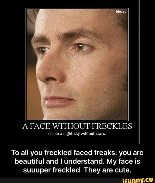 A FACE WITHOUT FRECKLES
To all you freckled faced freaks: you are
beautiful and I understand. My face is
suuuper freckled. They are cute. - To all you freckled faced freaks: you are beautiful and I understand. My face is suuuper freckled. They are cute.