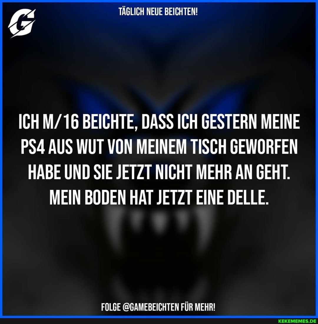 TÄGLICH NEUE BEICHTEN!
ICH M/ 16 BEICHTE, DASS ICH GESTERN MEINE AUS WUT VON MEINEM TISCH GEWORFEN
HABE UND SIE JETZT NICHT MEHR AN GEHT.
MEIN BODEN HAT JETZT EINE DELLE.
FOLGE @GAMEBEICHTEN FÜR MEHR!