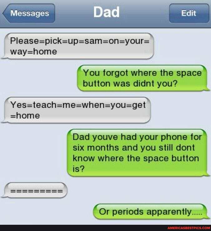 Edit
Messages
=home
Dad
You forgot where the space button was didnt you?
Dad youve had your phone for six months and you still dont know where the space button is?
Or periods apparently... I