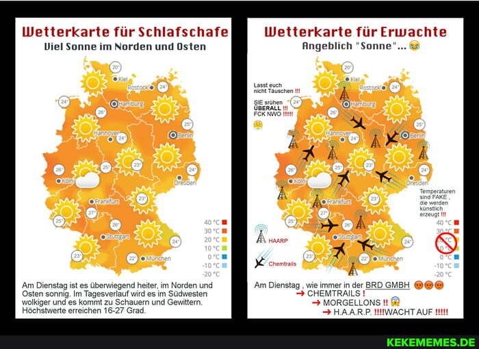 Wetterkarte für Schlafschafe
Viel Sonne im Norden und Osten
/Am Dienstag Osten sonnig. ist es Im überwiegend Tagesverlauf heiter, im im Norden und
Osten sonrig. Im Tagesverlauf wird es im Sücwesten wolkiger und Höchstwerte es kommt erreichen zu Schauern Grad. und Gevittern.
Höchstwerte erreichen 16-27 Grad.
Wetterkarte für Erwachte
Angeblich "Sonne"...
/Am Dienstag wie immer in der BRD GMBH CHEMTRALS!
MORGELLONS
> HAAR.P. NNWACHT AUF