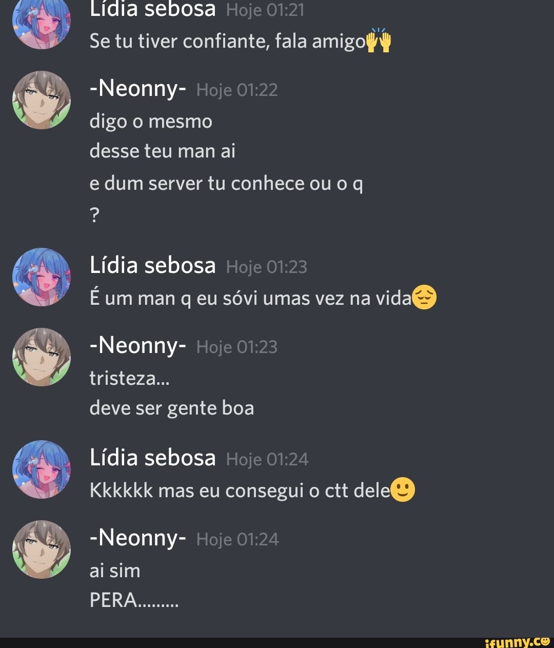 Lidia sebosa Hoje
Se tu tiver confiante, fala amigo
-Neonny- Hoje digo o mesmo desse teu man ai
e dum server tu conhece ou o
Lídia sebosa Hoje
E um man q eu sóvi umas vez na vidas)
-Neonny- Hoje 01.23 tristeza...
deve ser gente boa
Lídia sebosa Hoje
Kkkkkk mas eu consegui o ctt dele)
-Neonny- Hoje 01.24
ai sim