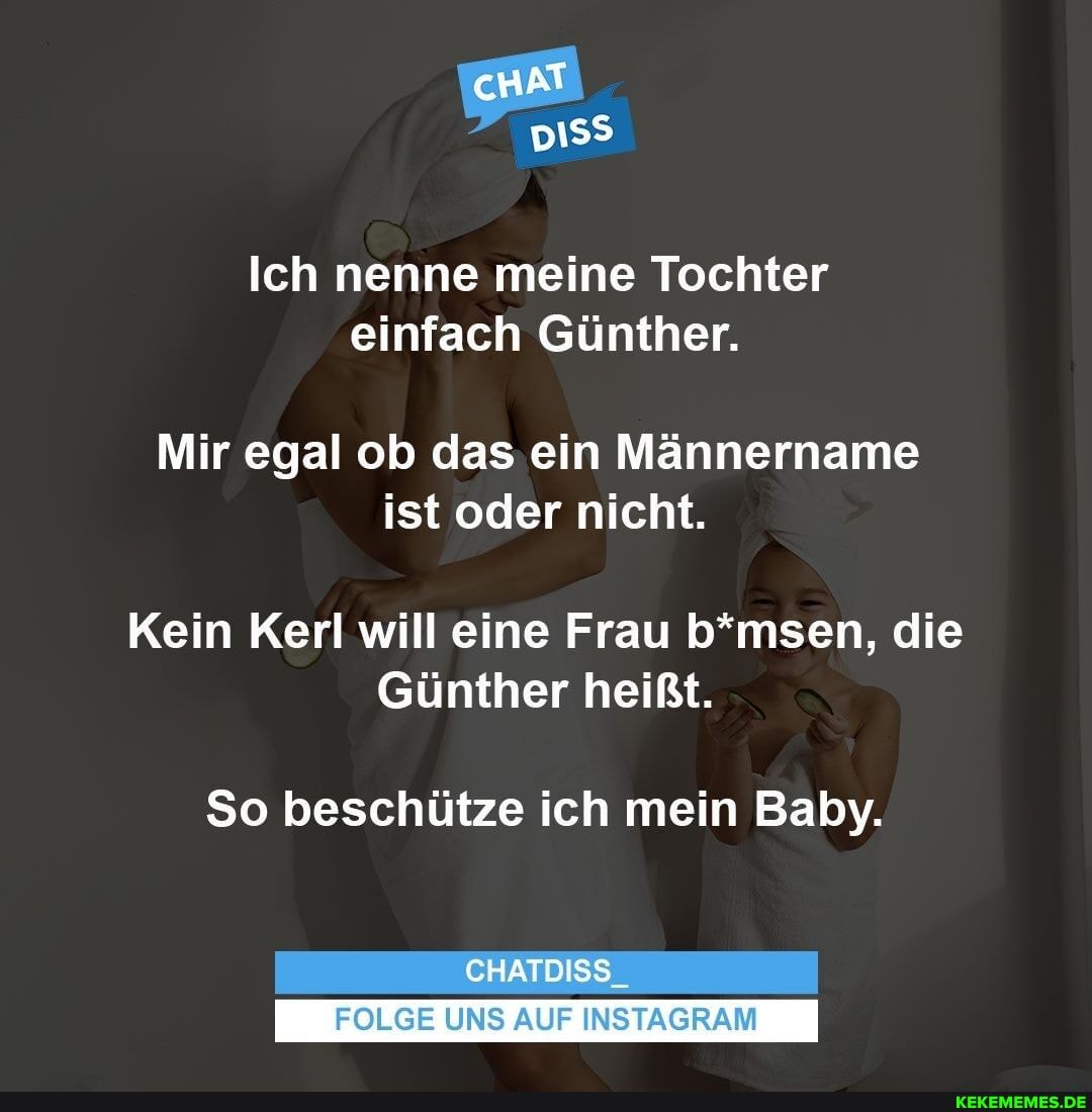 AN
Ich nenne meine Tochter einfach Günther.
Mir egal ob das ein Männername ist oder nicht.
Kein Kerl will eine Frau b*msen, die
Günther heißt.
So beschütze ich mein Baby.
CHATDISS.
FOLGE UNS AUF INSTAGRAM
