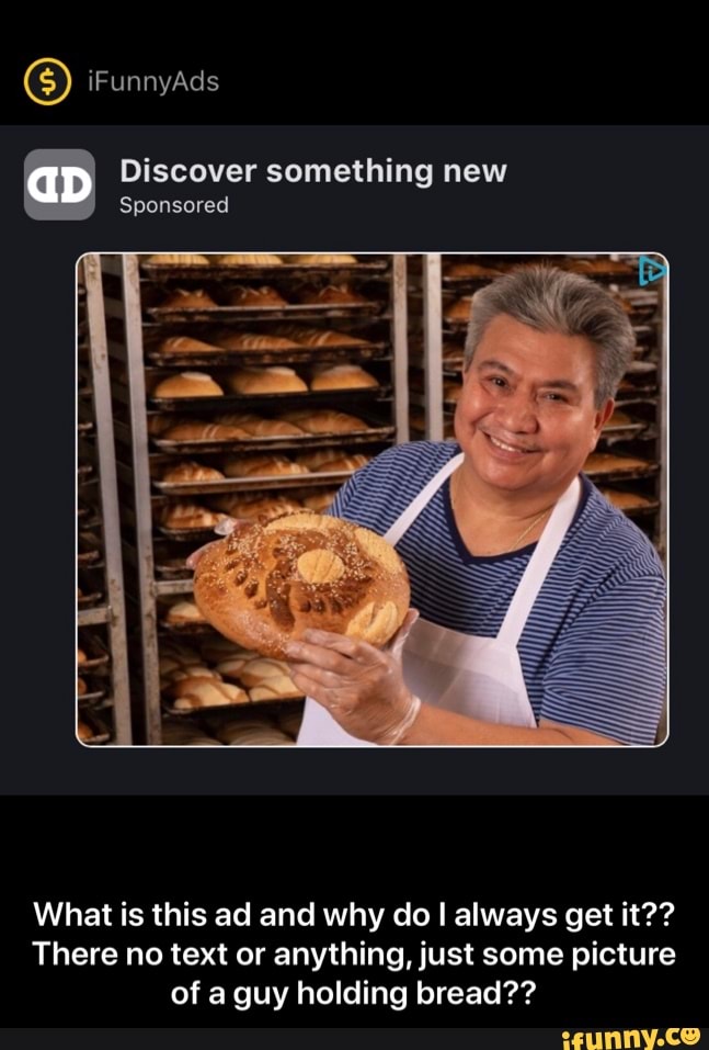 Discover something new
Sponsored
What is this ad and why do I always get it??
There no text or anything, just some picture
of a guy holding bread?? - What is this ad and why do I always get it?? There no text or anything, just some picture of a guy holding bread??