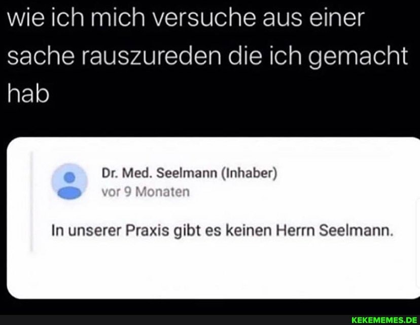 wie ich mich versuche aus einer sache rauszureden die ich gemacht
hab
Med. (Inhaber)
Monaten
In unserer Praxis gibt es keinen Herrn Seelmann.