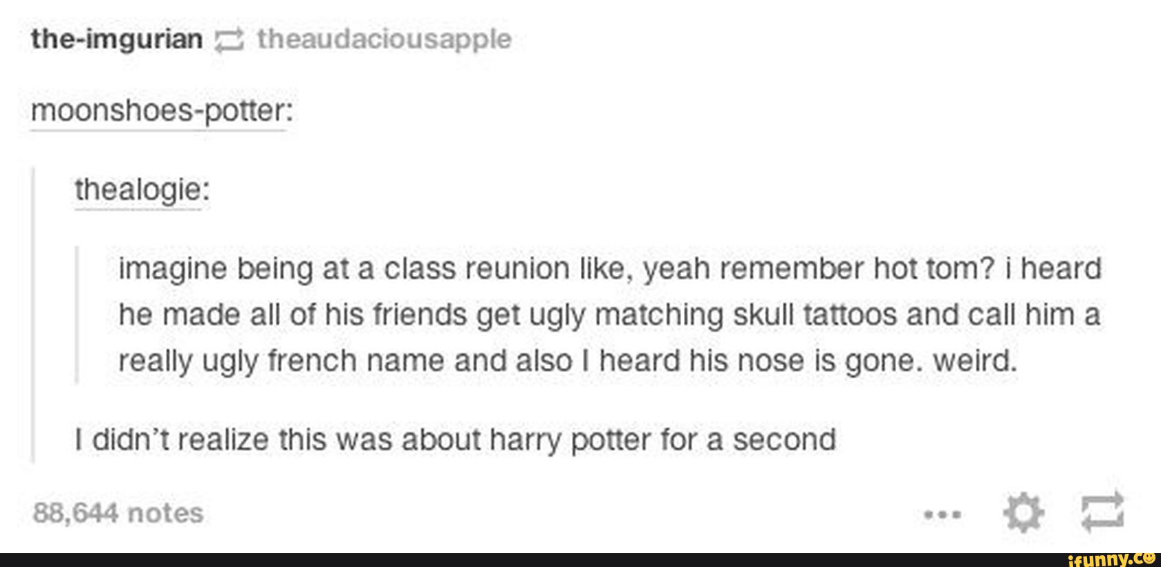 the-imgurian :: theaudaciousapple
moonshoes-potter:
thealogie:
imagine being at a class reunion like, yeah remember hot tom? i heard
he made all of his friends get ugly matching skull tattoos and call him a
really ugly french name and also I heard his nose is gone. weird.
I didn’t realize this was about harry potter for a second
88,644notes "_
a Z