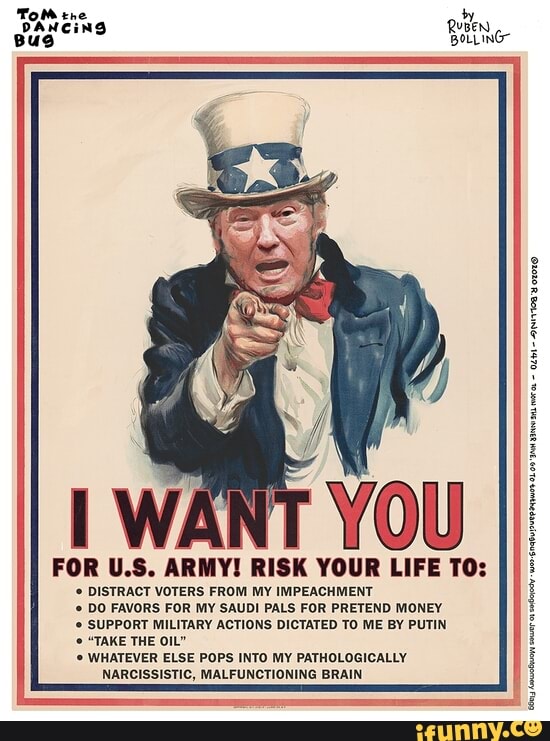 ARMY! RISK YOUR LIFE TO:
DISTRACT VOTERS FROM MY IMPEACHMENT
DO FAVORS FOR MY SAUDI PALS FOR PRETEND MONEY
'© SUPPORT MILITARY ACTIONS DICTATED TO ME BY PUTIN
© WHATEVER ELSE POPS INTO MY PATHOLOGICALLY
NARCISSISTIC, MALFUNCTIONING BRAIN
E
on
a
roer wor
mabye