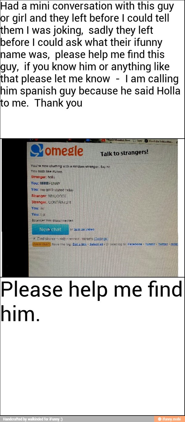 Had a mini conversation with this guy
or girl and they left before I could tell
hem I was joking, sadly they left
before I could ask what their ifunny
name was, please help me find this
guy, if you know him or anything like
hat please let me know
I am calling
him spanish guy because he said Holla
o me. Thank you
Please help me find
him.