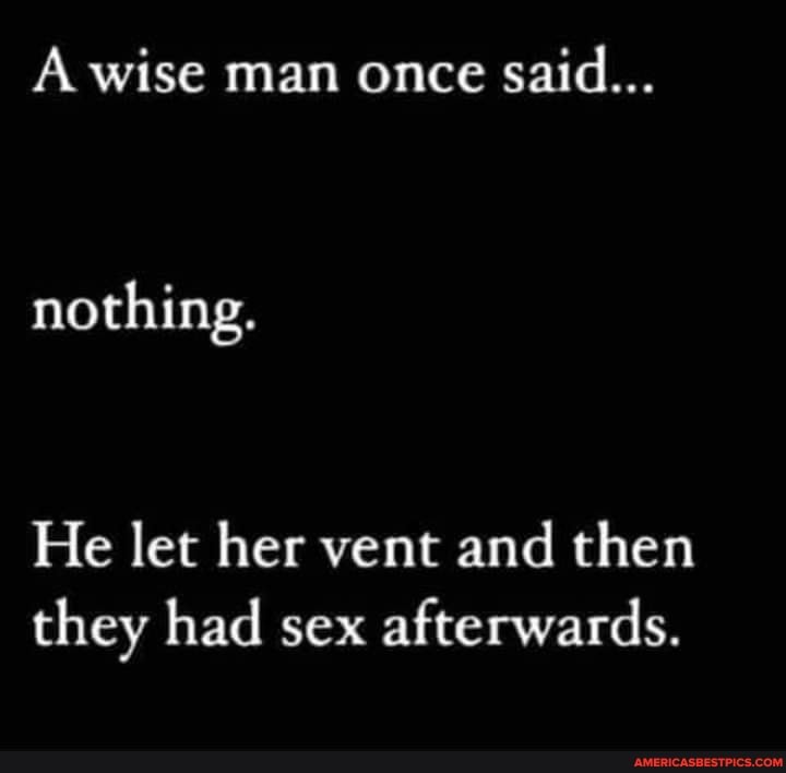 A wise man once said...
nothing.
He let her vent and then they had sex afterwards.