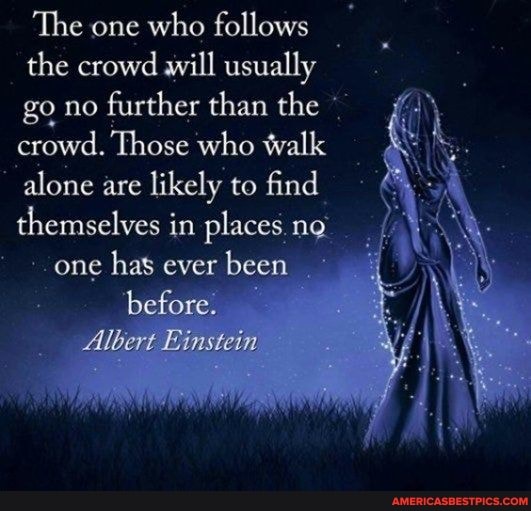 The one who follows the crowd will usually go no further than the crowd. Those who walk alone are likely to find themselves in places no, one has ever been before.
Albert Einstein
