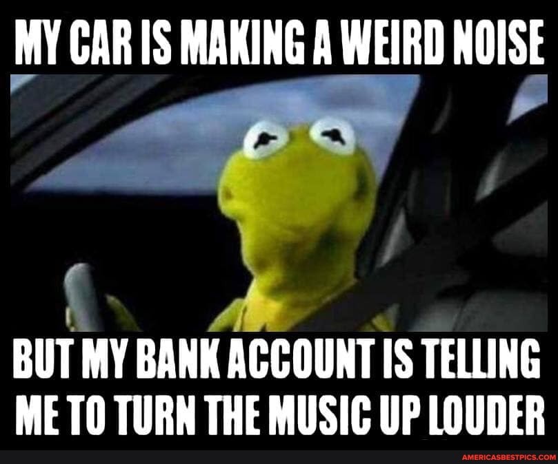 MY CAR IS MAKING A WEIRD NOISE
BUT MY BANK ACCOUNT IS TELLING ME TO TURN THE MUSIC UP LOUDER