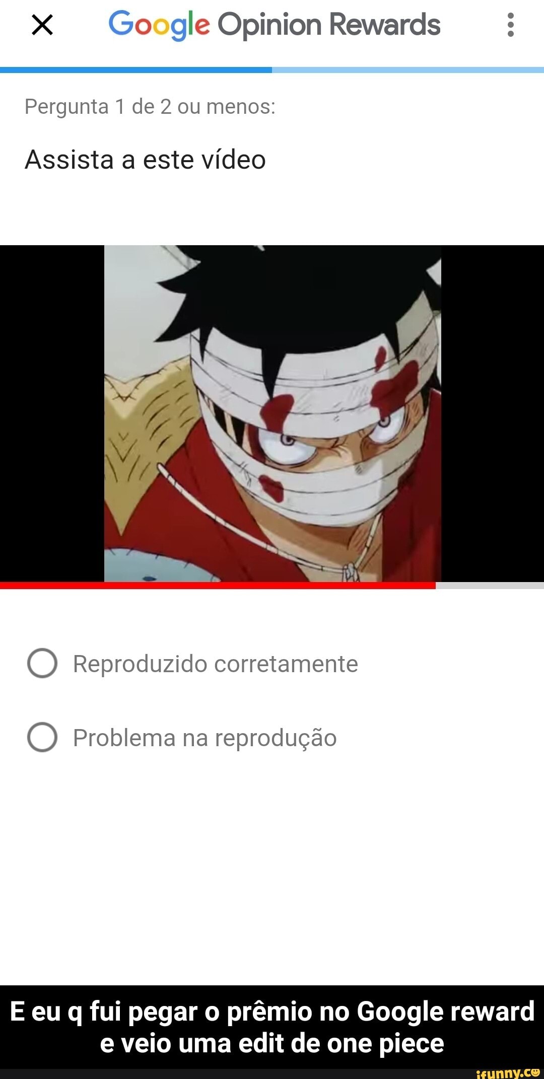 Go gle Opinion Rewards
Pergunta 1 de 2 ou menos:
Assista a este vídeo
(D Reproduzido corretamente
O) Problema na reprodução
E eu q fui pegar o prêmio no Google reward
e veio uma edit de one piece - E eu q fui pegar o prêmio no Google reward e veio uma edit de one piece