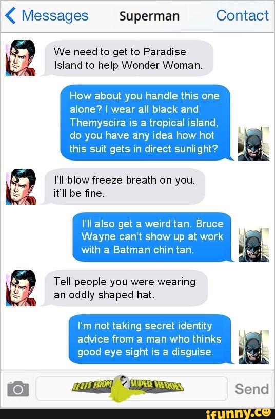 ( Messages Superman Contact
We need to get to Paradise
Island to help Wonder Woman.
How about you handle this one
alone? Iwear all black and
Themyscira is a tropical island,
do you have any idea how hot
this suit gets in direct sunlight?
,
you, 5
it’ll be fine.
I‘ll also get a weird tan. Bruce
Wayne can‘t show up at work
with 3 Batman chin tan.
Tell people you were wearing
an oddly shaped hat.
I’m not taking secret identity
advice from a man who thinks