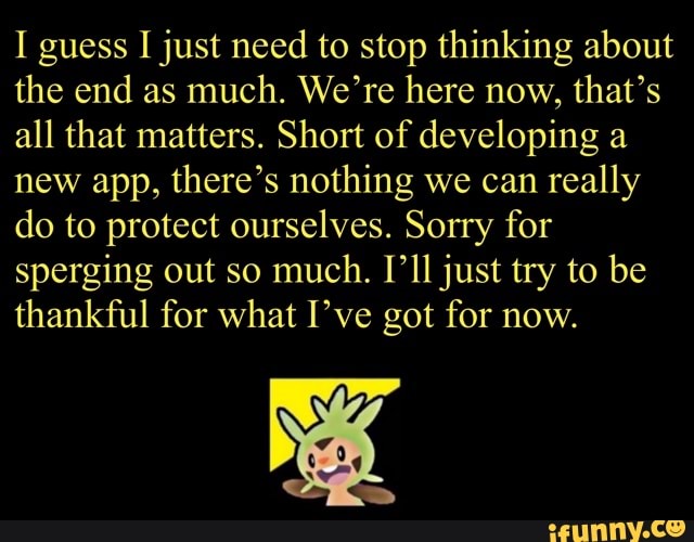I guess I just need to stop thinking about
the end as much. We're here now, that's
all that matters. Short of developing a
new app, there's nothing we can really
do to protect ourselves. Sorry for
sperging out so
much. [ll just try to be
thankful for what I've got for now.