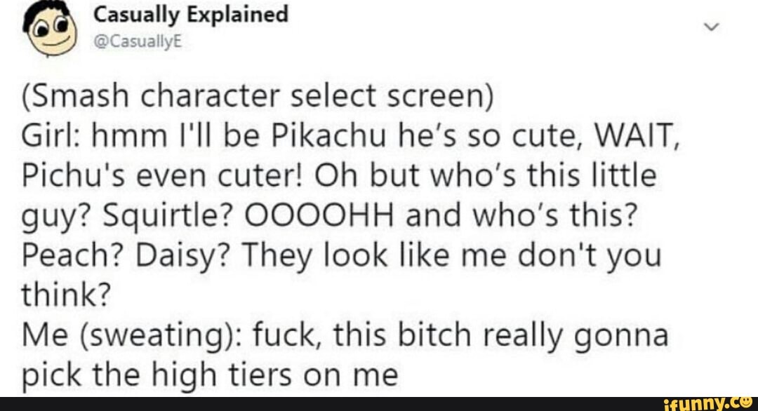 (Smash character select screen)
Girl: hmm I'll be Pikachu he's so cute, WAIT,
Pichu's even cuter! Oh but who's this little
guy? Squirtle? OOOOHH and who's this?
Peach? Daisy? They look like me don't you
think?
Me (sweating): fuck, this bitch really gonna
pick the high tiers on me