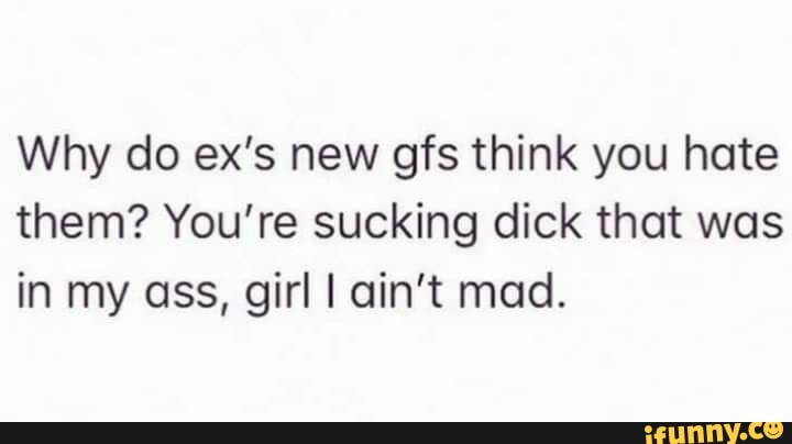 Why do ex's new gfs think you hate
them? You're sucking dick that was
in my ass, girl I ain't mad.