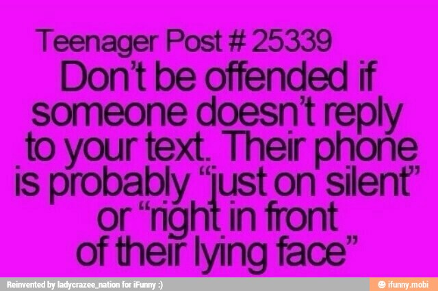 Teenager Post 25339
Dont be offended if
someone doesnt reply
to your text. Their phone
is probably ia on silent
or "right in front
of their lying face"
