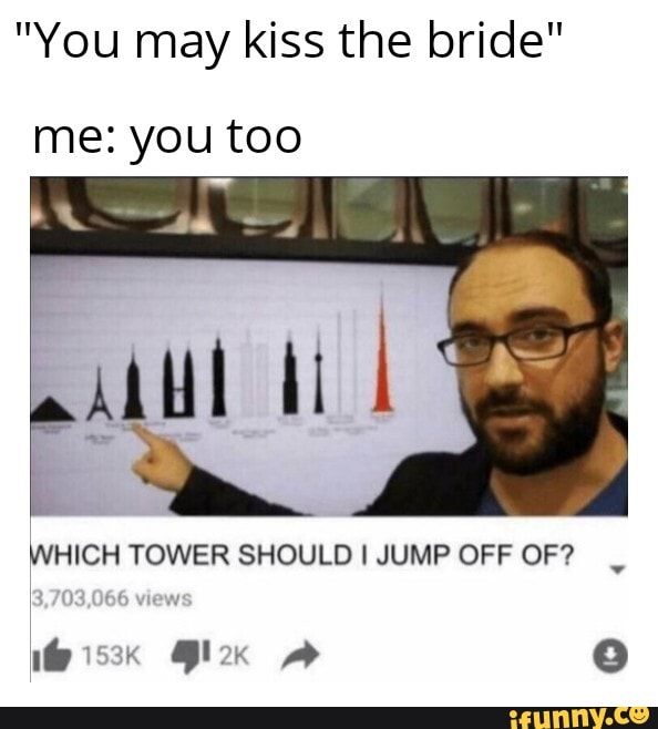 "You may kiss the bride"
me: you too
WHICH TOWER SHOULD I JUMP OFF OF?