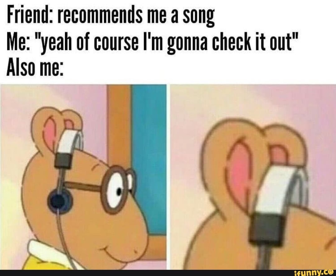 Friend: recommends me a song
Me: "yeah of course I'm gonna check it out"
Also me: