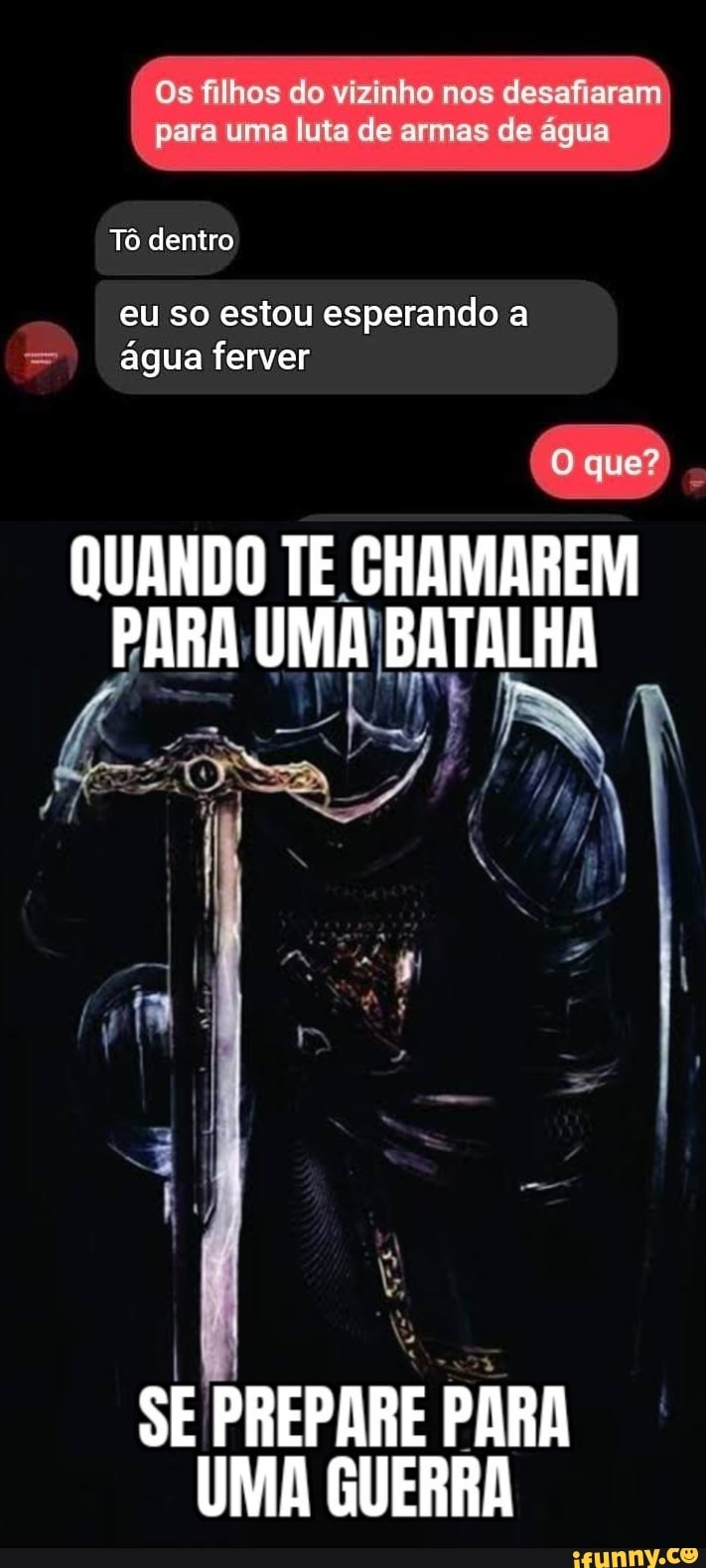 Os filhos do vizinho nos desafiaram para uma luta de armas de água
Tô dentro
eu so estou esperando a água ferver
quer
QUANDO TE CHAMAREM
PARA
SE PREPARE PARA
UMA GUERRA