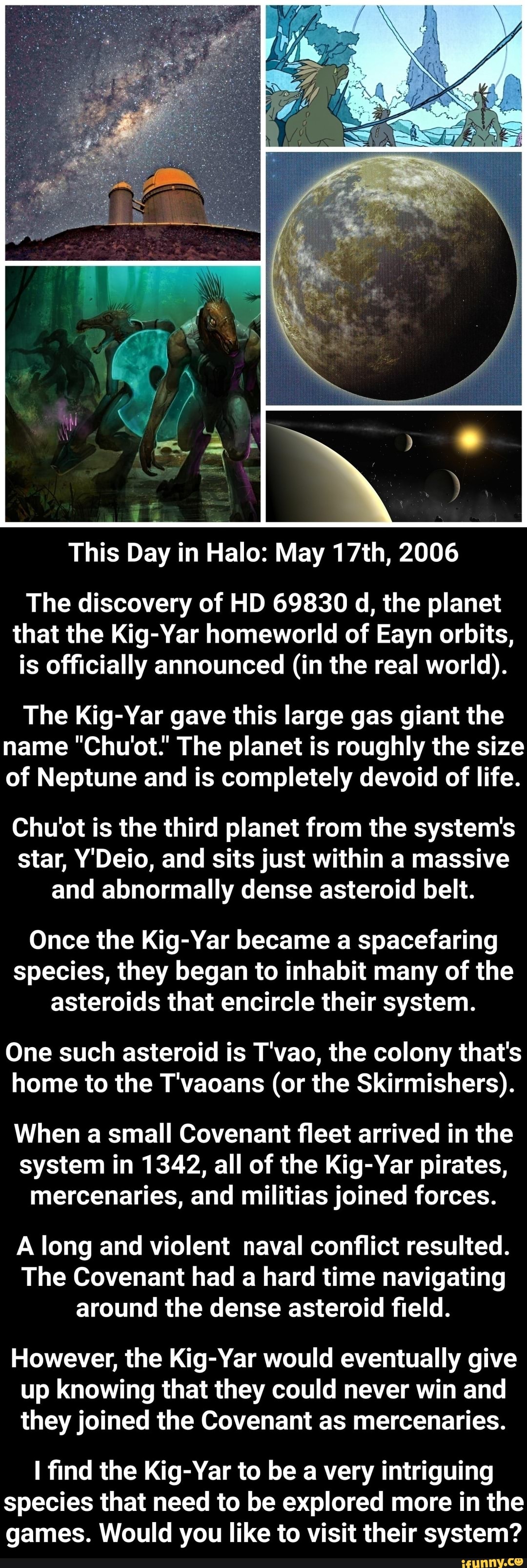 This Day in Halo: May 17th, 2006
The discovery of HD 69830 d, the planet
that the Kig-Yar homeworld of Eayn orbits,
is officially announced (in the real world).
The Kig-Yar gave this large gas giant the
name "Chu'ot.' The planet is roughly the size
of Neptune and is completely devoid of life.
Chu'ot is the third planet from the system's
star, Y'Deio, and sits just within a massive
and abnormally dense asteroid belt.
Once the Kig-Yar became a spacefaring
species, they began to inhabit many of the
asteroids that encircle their system.
One such asteroid is T'vao, the colony that's