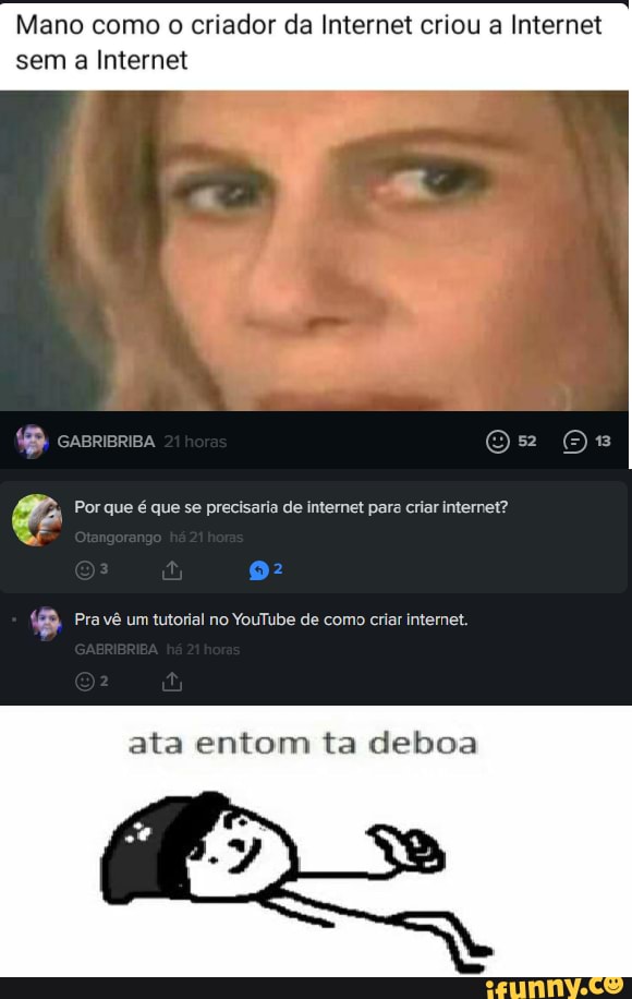 Mano como o criador da Internet criou a Internet
sem a Internet
crsrerea gs
Por que é que se precisaria de internet para criar internet?
Pra vê um tutorial no YouTube de como criar internet.
ata entom ta deboa