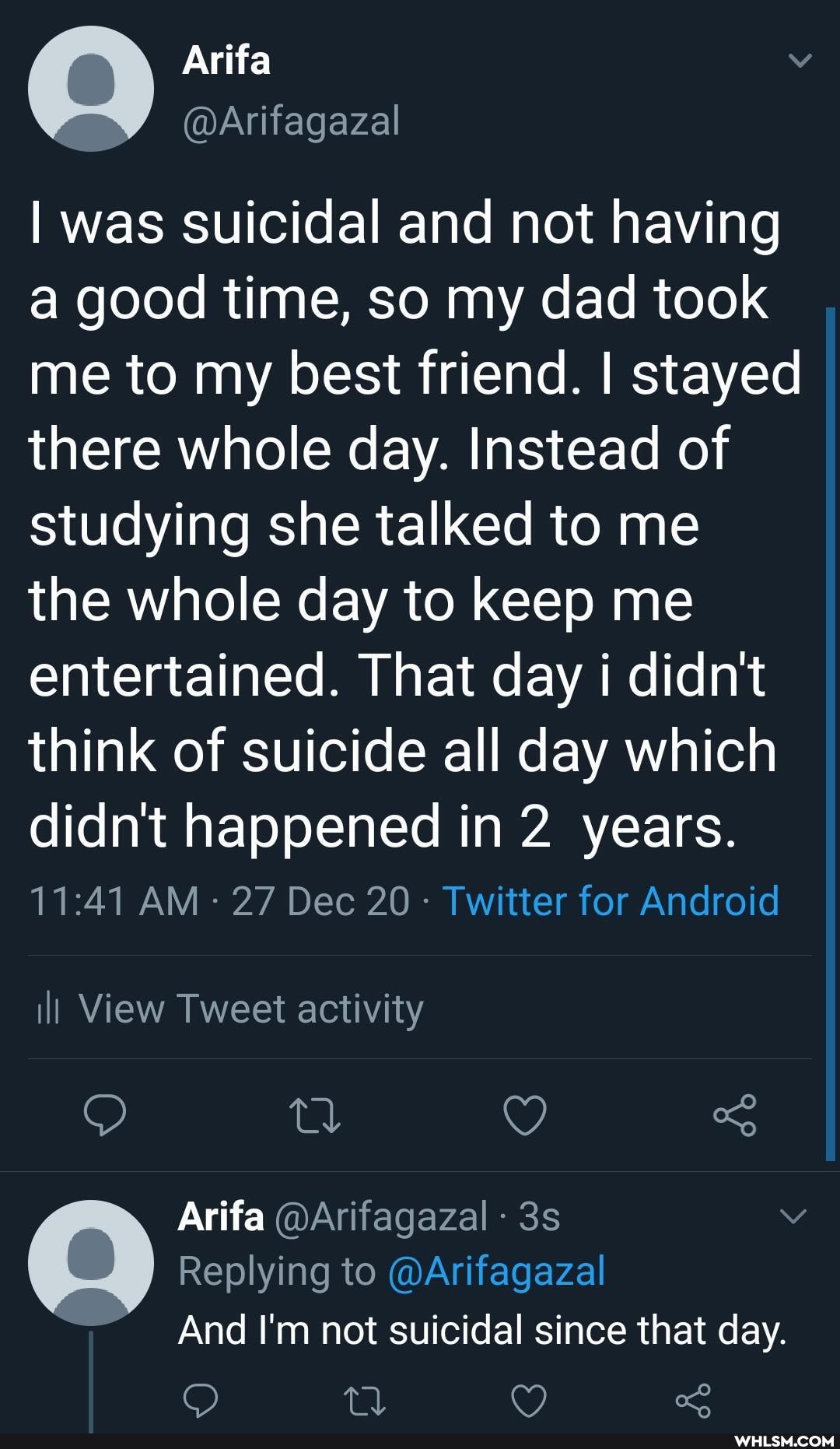 Arifa
I was suicidal and not having good time, so my dad took me to my best friend. I stayed there whole day. Instead of studying she talked to me the whole day to keep me entertained. That day i didn't think of suicide all day which didn't happened in 2 years.
AM - 27 Dec 20 Twitter for Android
ill View Tweet activity
Arifa @Arifagazal
Replying to @Arifagazal
And I'm not suicidal since that day.