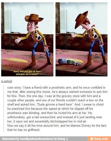 e-zekiel
cute story: I have a friend with a prosthetic arm, and he once confided in
me that, after seeing this movie, he's always wanted someone to ask him
for this. Then, the one day, I was at the gracery store with him and a
couple other people, and one of our friends couldn't reach a box on the
shelf and asked him, "Dude gimme a hand here". And, I swear to christ
he practiced this because the speed at which he slipped off his
prosthesis was blinding, and then he hurled his arm at her. He
unfortunately, got a tad overexcited, and instead of it just landing near
her, it spun out and essentially bitchslapped her in mid-air
Now we say it all the time around him, and he blames Disney for the fact
that he has no girfiend