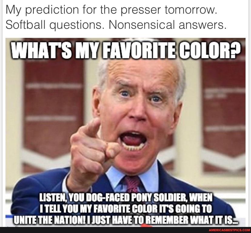 My prediction for the presser tomorrow.
Softball questions. Nonsensical answers.
WHAT'S MY FAVORITE COLOR?
LISTEN, YOU DOG-FACED PONY SOLDIER, WHEN I TELL YOU MY FAVORITE COLOR IT'S GOING TO UNITE THE NATION! JUST HAVE TO REMEMBER WHAT IT IS...
