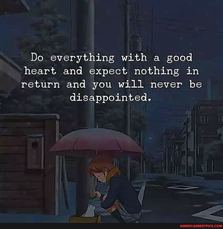 Do everything with a good heart and expect nothing in return and you will never be
disappointed.