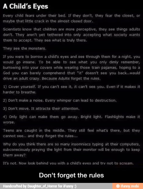 A Child's Eyes
Every child fears under their bed. If they don't, they fear the closet, or
Scientists know that children are more perceptive, they see things adults
don't. They aren't yet tethered into only accepting what society wants
If you were to borrow a child's eyes and see through them for a night, you
would go insane. To be able to see what you only dimly remember,
burrowing into your covers while wearing those train pajamas, hoping to 3
God you can barely comprehend that "it" doesn't see you back...would
drive an adult crazy, Because Adults forget the rules,
1) Cover yourself. 1 you can't see it, it can't see you. Even if it makes it
harder to breathe.
2) Don't make a noise. Every whimper can lead to destruction.
4) Only light can make them go away. Bright light. Flashlights make it
subconsciously praying the light from their monitor will be enough to keep
ts not. Now look behind vou with a child's eves and try not to scream.
Don't forget the rules - Don't forget the rules