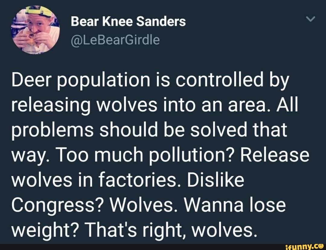 =, Bear Knee Sanders
E
Deer population is controlled by
releasing wolves into an area. All
problems should be solved that
way. Too much pollution? Release
wolves in factories. Dislike
Congress? Wolves. Wanna lose
weight? That's right, wolves.