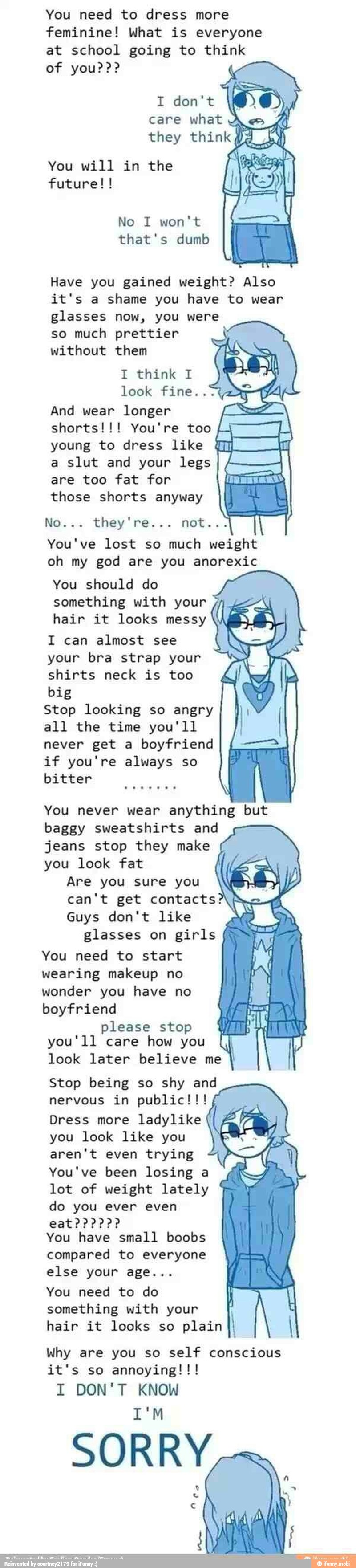 feminine! What is everyone
at school going to think
I don't
what
You will in the
No I won't
that's dumb
Have you gained weight? Also
it's a shame you have to wear
glasses now, you were
so much prettier
without them
I think I
look fine.
And longer SZ
shorts!!! You're too
young to dress like
a slut and your legs
are too fat for
those shorts anyway
A
PO
You've lost so
ach
weight
oh my god are you anorexic
You should do
something with your
hair it looks messy
I can almost see
your bra strap your
shirts neck is too
big
Stop looking so angry