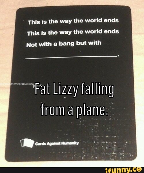 This is the way the world ends
This is the way the world ends
Not with a bang but with
Fat Lizzy falling
froma plane.