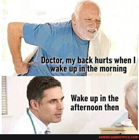 Doctor, my back hurts when I
Wake Up injthe morning
Wake up in the afternoon then