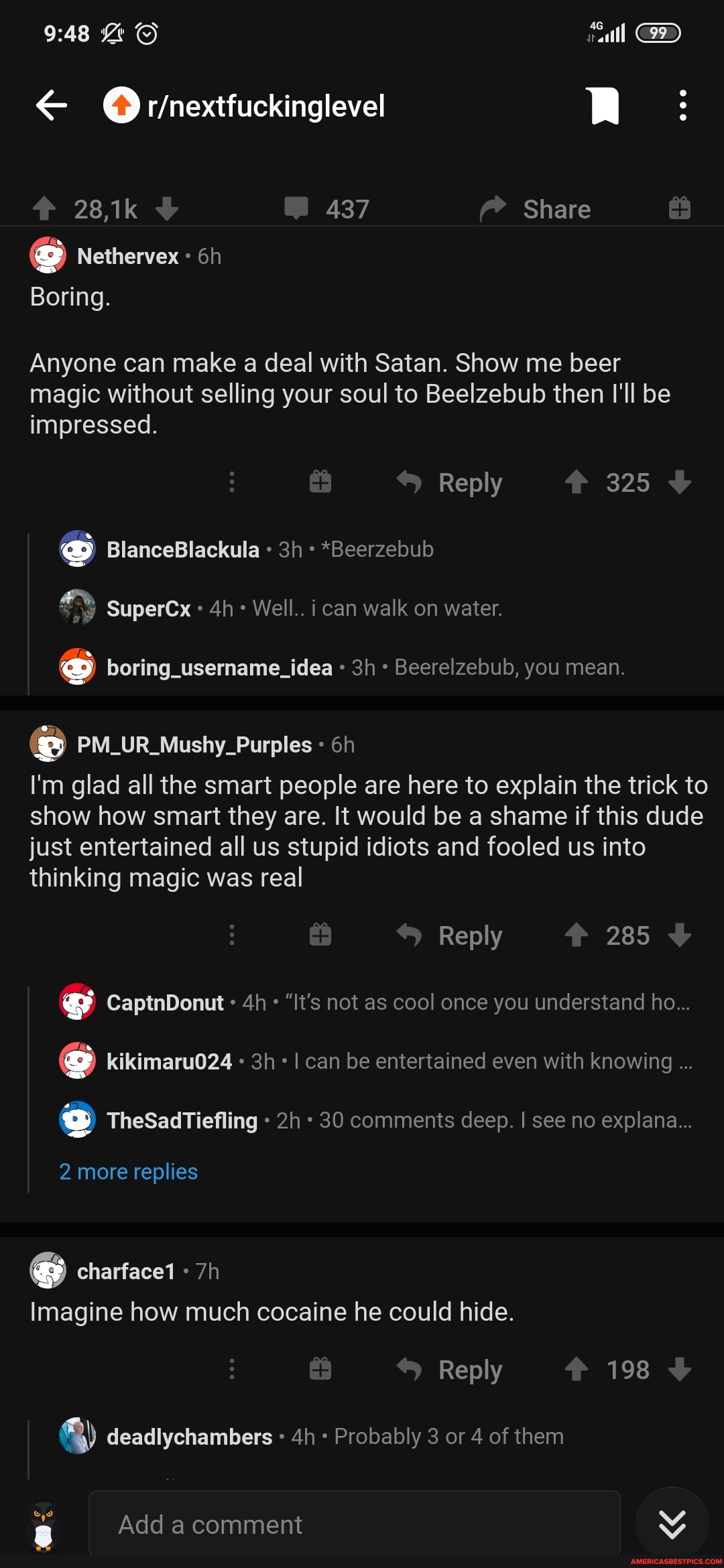 RR:
28,1k 437 Share
Nethervex
Boring.
Anyone can make a deal with Satan. Show me beer magic without selling your soul to Beelzebub then I'll be impressed.
Reply 325
BlanceBlackula *Beerzebub
SuperCx Well.. i can walk on water.
boring_username_idea Beerelzebub, you mean.
PM_UR_Mushy_Purples
I'm glad all the smart people are here to explain the trick to show how smart they are. It would be a shame if this dude just entertained all us stupid idiots and fooled us into thinking magic was real
Reply 285
CaptnDonut "It's not as cool once you understand ho...
s kikimaru024 I can be entertained even with knowing
s TheSadTiefling 30 comments deep. I see no explana...
2 more replies
charface1
Imagine how much cocaine he could hide.
Reply 198 <b
q) deadlychambers Probably 3 or 4 of them
Add a comment
