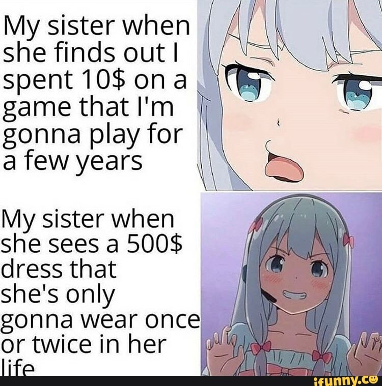 My sister when
she finds out!
I
spent 10$ ona, I
game that I'm
gonna play for III
a few years
My sister when
she sees a 500$
dress that
she's only
I
gonna wear once
or twice in her
life