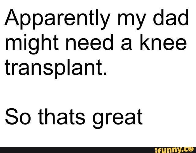 Apparently my dad might need a knee transplant.
So thats great