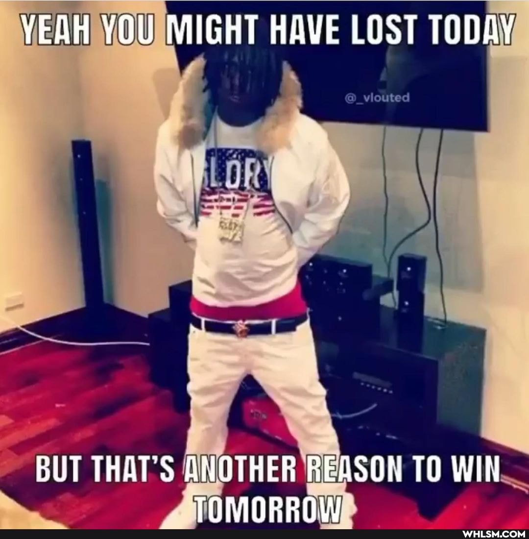 YEAH YOU MIGHT HAVE LOST TODAY
BUT THAT'S ANOTHER REASON TO WIN THMINReEAW