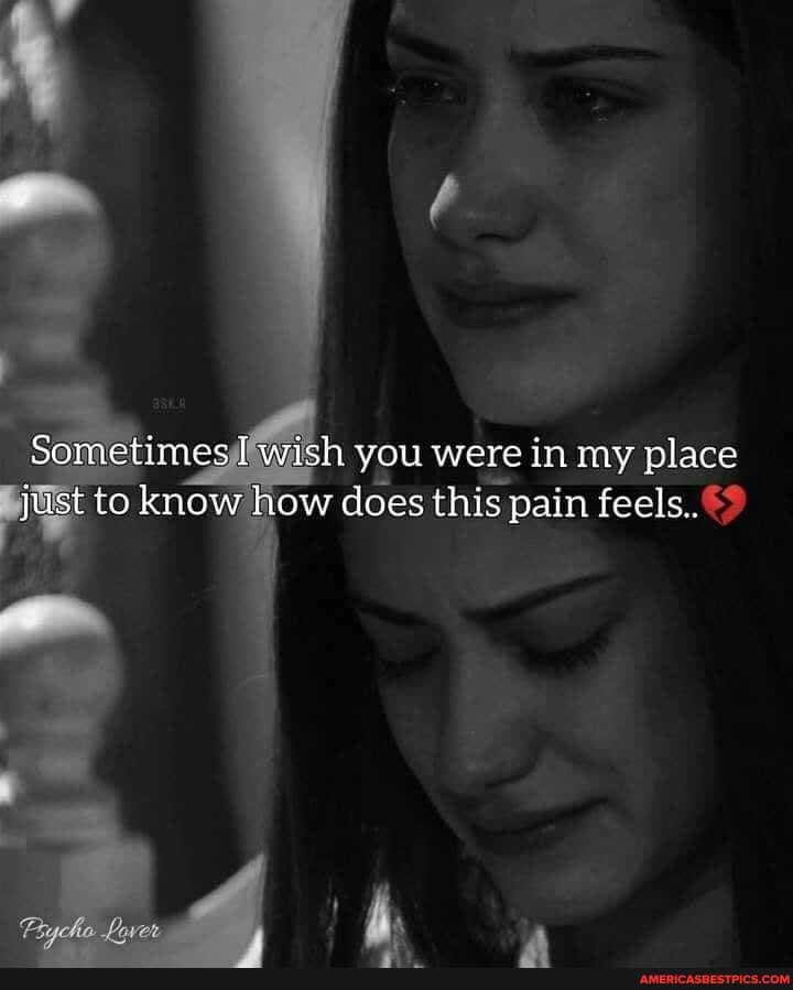 Sometimes wish you were in my place qust to know how does this pain feels.