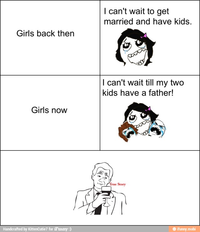 Girls back then
I can't wait to get
married and have kids.
Girls now
I can't wait till my two
kids have a father!