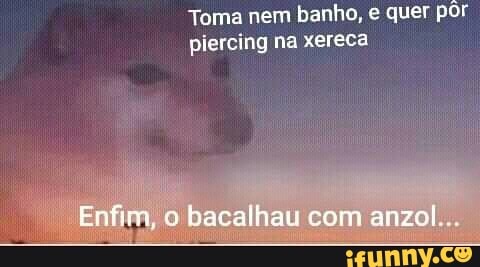 Toma nem banho, quer por piercing na xereca
Enfiga, o bacalhau com anzol...