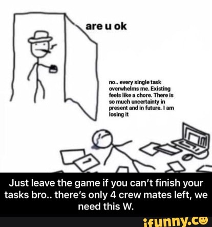 areuok
'no. every single task
'overwhelms me. Existing feels like a chore. There
'so much uncertainty in present and in future. Iam losing it
Just leave the game if you can't finish your
tasks bro.. there's only crew mates left, we
need this W. - Just leave the game if you can’t finish your tasks bro.. there’s only 4 crew mates left, we need this W.