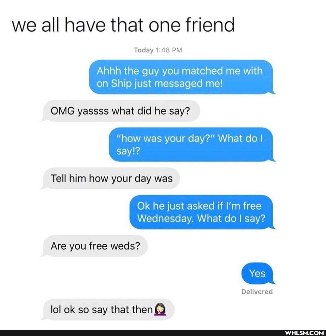 we all have that one friend
Today 148 PM
Ahhh the guy you matched me with on Ship just messaged me!
OMG yassss what did he say?
"how was your day?" What do I say!?
Tell him how your day was
Ok he just asked if I'm free
Wednesday. What do I say?
Are you free weds?
Yes
Delivered
lol ok so say that then{)