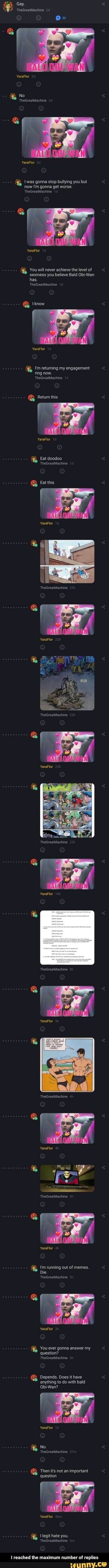 Gay.
TheGreatMachine
Ox"
YeraFlor
No
TheGreatMachine
YaraFlor
Iwas gonna stop bullying you but now I'm gonna get worse.
'TheGreatMachine
YaraFlor
You will never achieve the level of sexiness you believe Bald Obi-Wan has.
TheGreatMachine
Iknow
YaraFlor
I'm returning my engagement ring now.
TheGreatMachine
Retum this
YaraFlor
Eat doodoo
TheGreatMachine
Extthis
YaraFlor
YaraFlor
TheGreatMachine
YaraFlor
TheGreatMachine
YaraFlor
TheGreatMachine
YaraFlor
YaraFlor
TheGreatMachine
YaraFlor
'm running out of memes.
Die.
TheGreatMachine
YaraFlor
You ever gonna answer my question?
TheGreatMachine
Depends. Does it have anything to do with bald
Obi-Wan?
YaraFlor
No.
TheGreatMachine
Then it's not an important question
you
reached the maximum number of replies - I reached the maximum number of replies