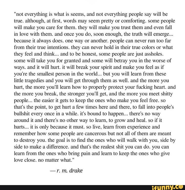 "not everythin" s
what i seems, und not everything people say will be
true. although, at first. words may seem pretty or comfoning. some people
will make you care for them. they will make you trust them and even full
in love with them. and once you do. soon enough. the truth will emerge
because it always does. one Way or another. people can never run too far
from their Irue intenlions, they can never hold in their true colors or what
they feel and think,.. and to be honest, some people me just assholes.
some will take you for granted and some will betray you in the worse of
ways and it will hurt. it will break you! pirit and make you feel as if
you re the smallest person in the world... but you will learn from these
little tragedies and you will get through them as well. and the more you
hurt. the more you'll learn how to properly protect your fucking heart. and
the more you break. the stronger you‘ll get. and lhe more you meet shitty
people“. the easier it gets to keep the ones who make you feel free. so
that's the point. to get hurt a few times here and there, to fall into people's
bulls it every once
in a
while. it's bound to happen... there's no way
around i And there's no
other way to learn. to grow and heal. so
if it
hurts... it is only because it must. so live. learn from experience und
remember how some people are cancerous but not all of them are meant
to destroy you. the goal is to find (hc ones who will walk with you. side by
side to make & difference. and that's the realest shit you can do. you cun
learn from the ones who bring pain and learn to keep the ones who give
love close. no matter what."