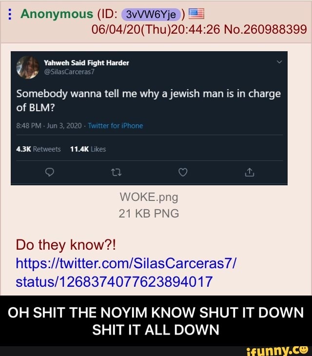 06/04/20(Thu)20:44:26 No.260988399
Somebody wanna tell me why a jewish man is in charge
WOKE.png
Do they know?!
https://twitter.com/SilasCarceras7/
status/1268374077623894017
OH SHIT THE NOYIM KNOW SHUT IT DOWN
SHIT IT ALL DOWN - OH SHIT THE NOYIM KNOW SHUT IT DOWN SHIT IT ALL DOWN