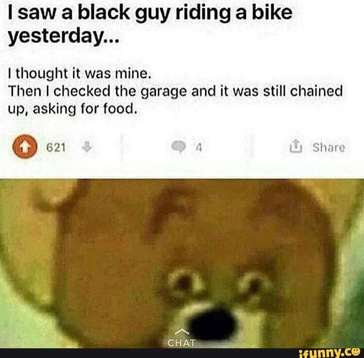 Saw a black guy riding a bike yesterday... I thought it was mine. Then I  checked the garage and it was still chained up, asking for food. Share CHAT  