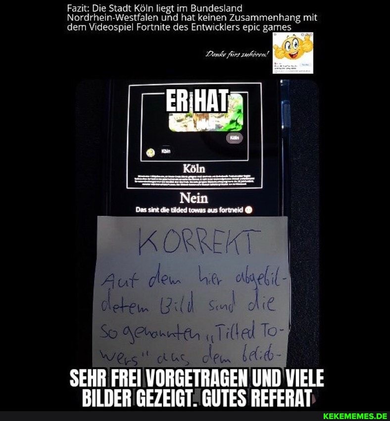 Fazit: Die Stadt Köln liegt im Bundesland
Nordrhein-Westfalen und hat keinen Zusammenhang mit dem Videospiel Fortnite des Entwicklers epic games
Danke fürs zuhören!
ERIHAT:
KORREKT detew
AUS, ldib-
SEHR BM FREI VORGETRAGEN UND VIELE DIINER PEZEIRTRIITES REFERAT.